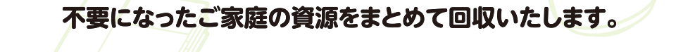 不要になったご家庭の資源をまとめて回収いたします。